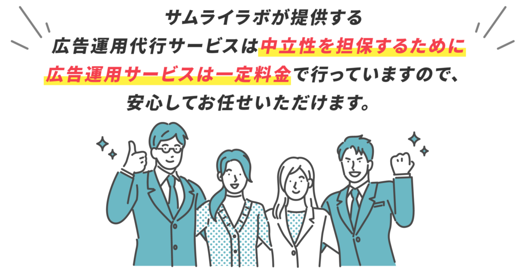 サムライラボが提供する 広告運用代行サービスは中立性を担保するために 広告運用サービスは一定料金で行っていますので、 安心してお任せいただけます。